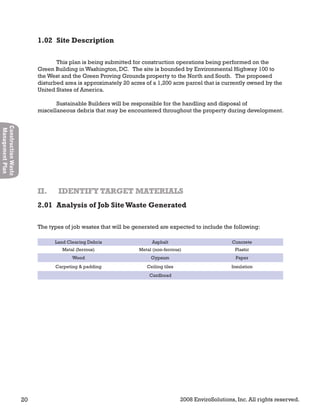 20 2008 EnviroSolutions, Inc. All rights reserved.
ConstructionWaste
ManagementPlan
This plan is being submitted for construction operations being performed on the
Green Building in Washington, DC. The site is bounded by Environmental Highway 100 to
the West and the Green Proving Grounds property to the North and South. The proposed
disturbed area is approximately 20 acres of a 1,200 acre parcel that is currently owned by the
United States of America.
Sustainable Builders will be responsible for the handling and disposal of
miscellaneous debris that may be encountered throughout the property during development.
The types of job wastes that will be generated are expected to include the following:
Land Clearing Debris Asphalt Concrete
Metal (ferrous) Metal (non-ferrous) Plastic
Wood Gypsum Paper
Carpeting & padding Ceiling tiles Insulation
Cardboad
II. IDENTIFY TARGET MATERIALSII. IDENTIFY TARGET MATERIALS
1.02 Site Description
2.01 Analysis of Job SiteWaste Generated
 