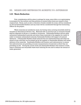 2008 EnviroSolutions, Inc. All rights reserved. 21
ConstructionWaste
ManagementPlan
First, consideration will be given to salvage for reuse, since little or no reprocessing
is necessary for this method, and less pollution is created when items are reused in their
original form. Reuse, such as sale or donation of waste suitable for reuse, will be considered
on-site by Sustainable Builders and any reuse will be coordinated through the Contracting
Officer for the project.
Waste materials not suitable for reuse, but having value as being recyclable shall be
recycled as described in Section 3.02. Materials with no practical use or economic benefit
shall be disposed of off-site at a landfill or incinerator. Sustainable Builders will set aside
and protect substandard materials and return these materials to the supplier for credit. In
order to minimize substandard materials, Sustainable Builders will inspect all material
deliveries. If Sustainable Builders finds materials that are substandard they will either be
stored on-site until they can be picked up by the supplier or Sustainable Builders will refuse
delivery of the materials. Sustainable Builders will monitor each subcontractor to ensure
that subcontractors are providing accurate measurements of materials in which they are
providing on-site. During the course of the job, Sustainable Builders will continue to seek
ways to eliminate non-recyclable waste from entering the site and to reduce the amount of
waste generated.
III. MEANS AND METHODS TO ACHIEVE 75% DIVERSIONIII. MEANS AND METHODS TO ACHIEVE 75% DIVERSION
3.01 Waste Reduction
 