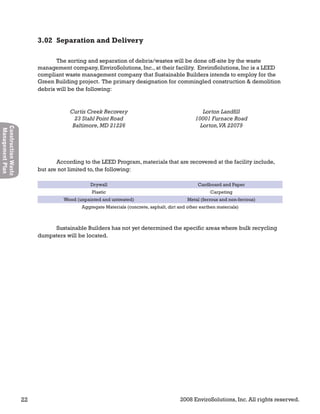 22 2008 EnviroSolutions, Inc. All rights reserved.
ConstructionWaste
ManagementPlan
The sorting and separation of debris/wastes will be done off-site by the waste
management company, EnviroSolutions, Inc., at their facility. EnviroSolutions, Inc is a LEED
compliant waste management company that Sustainable Builders intends to employ for the
Green Building project. The primary designation for commingled construction & demolition
debris will be the following:
Curtis Creek Recovery
23 Stahl Point Road
Baltimore,MD 21226
Lorton Landfill
10001 Furnace Road
Lorton,VA 22079
According to the LEED Program, materials that are recovered at the facility include,
but are not limited to, the following:
Drywall Cardboard and Paper
Plastic Carpeting
Wood (unpainted and untreated) Metal (ferrous and non-ferrous)
Aggregate Materials (concrete, asphalt, dirt and other earthen materials)
Sustainable Builders has not yet determined the specific areas where bulk recycling
dumpsters will be located.
3.02 Separation and Delivery
 