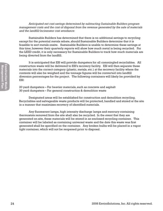 24 2008 EnviroSolutions, Inc. All rights reserved.
ConstructionWaste
ManagementPlan
Anticipated net cost savings determined by subtracting Sustainable Builders program
management costs and the cost of disposal from the revenue generated by the sale of materials
and the landfill/incinerator cost avoidance:
Sustainable Builders has determined that there is no additional savings to recycling
except for the potential metals rebate, should Sustainable Builders determine that it is
feasible to sort metals onsite. Sustainable Builders is unable to determine these savings at
this time; however their quarterly reports will show how much metal is being recycled. For
the LEED credit, it is only necessary for Sustainable Builders to track how much materials are
being diverted from the landfill.
It is anticipated that ESI will provide dumpsters for all commingled recyclables. All
construction waste will be delivered to ESI’s recovery facility. ESI will then separate these
materials into the correct category (plastic, metals, etc.) at the recovery facility where the
contents will also be weighed and the tonnage figures will be converted into landfill
diversion percentages for the project. The following containers will likely be provided by
ESI:
20 yard dumpsters – For heavier materials, such as concrete and asphalt
30 yard dumpsters – For general construction & demolition waste
Designated areas will be established for construction and demolition recycling.
Recyclables and salvageable waste products will be protected, handled and stored at the site
in a manner that maximizes recovery of identified materials.
Any fluorescent lamps, high intensity discharge lamps and mercury-containing
thermostats removed from the site shall also be recycled. In the event that they are
generated on-site, these materials will be stored in an enclosed recycling container. This
container will be labeled as containing universal waste and the date this waste was first
generated shall be specified on the container. Any broken bulbs will be placed in a vapor
tight container, which will not be reopened prior to disposal.
 