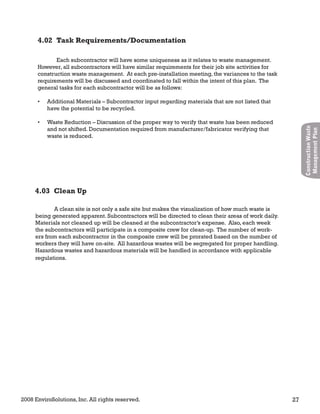 2008 EnviroSolutions, Inc. All rights reserved. 27
ConstructionWaste
ManagementPlan
A clean site is not only a safe site but makes the visualization of how much waste is
being generated apparent. Subcontractors will be directed to clean their areas of work daily.
Materials not cleaned up will be cleaned at the subcontractor’s expense. Also, each week
the subcontractors will participate in a composite crew for clean-up. The number of work-
ers from each subcontractor in the composite crew will be prorated based on the number of
workers they will have on-site. All hazardous wastes will be segregated for proper handling.
Hazardous wastes and hazardous materials will be handled in accordance with applicable
regulations.
4.03 Clean Up
Each subcontractor will have some uniqueness as it relates to waste management.
However, all subcontractors will have similar requirements for their job site activities for
construction waste management. At each pre-installation meeting, the variances to the task
requirements will be discussed and coordinated to fall within the intent of this plan. The
general tasks for each subcontractor will be as follows:
Additional Materials – Subcontractor input regarding materials that are not listed that•
have the potential to be recycled.
Waste Reduction – Discussion of the proper way to verify that waste has been reduced•
and not shifted. Documentation required from manufacturer/fabricator verifying that
waste is reduced.
4.02 Task Requirements/Documentation
 