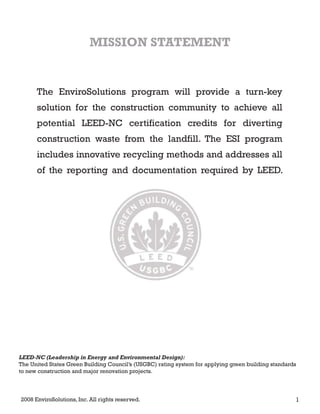 The EnviroSolutions program will provide a turn-key
solution for the construction community to achieve all
potential LEED-NC certification credits for diverting
construction waste from the landfill. The ESI program
includes innovative recycling methods and addresses all
of the reporting and documentation required by LEED.
MISSION STATEMENT
2008 EnviroSolutions, Inc. All rights reserved. 1
LEED-NC (Leadership in Energy and Environmental Design):
The United States Green Building Council’s (USGBC) rating system for applying green building standards
to new construction and major renovation projects.
 