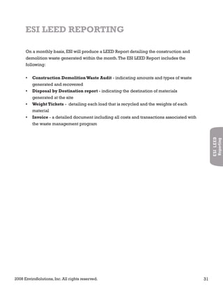 2008 EnviroSolutions, Inc. All rights reserved. 31
ESILEED
Reporting
On a monthly basis, ESI will produce a LEED Report detailing the construction and
demolition waste generated within the month.The ESI LEED Report includes the
following:
Construction DemolitionWaste Audit• - indicating amounts and types of waste
generated and recovered
Disposal by Destination report• - indicating the destination of materials
generated at the site
Weight Tickets• - detailing each load that is recycled and the weights of each
material
Invoice• - a detailed document including all costs and transactions associated with
the waste management program
ESI LEED REPORTING
 