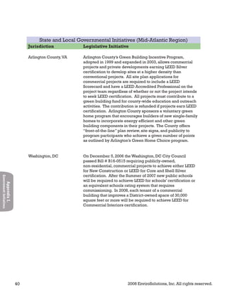 40 2008 EnviroSolutions, Inc. All rights reserved.
AppendixI.
GovernmentInitiatives
State and Local Governmental Initiatives (Mid-Atlantic Region)
Jurisdiction Legislative Initiative
Arlington County,VA Arlington County’s Green Building Incentive Program,
adopted in 1999 and expanded in 2003, allows commercial
projects and private developments earning LEED Silver
certification to develop sites at a higher density than
conventional projects. All site plan applications for
commercial projects are required to include a LEED
Scorecard and have a LEED Accredited Professional on the
project team regardless of whether or not the project intends
to seek LEED certification. All projects must contribute to a
green building fund for county-wide education and outreach
activities. The contribution is refunded if projects earn LEED
certification. Arlington County sponsors a voluntary green
home program that encourages builders of new single-family
homes to incorporate energy efficient and other green
building components in their projects. The County offers
“front-of-the-line” plan review, site signs, and publicity to
program participants who achieve a given number of points
as outlined by Arlington’s Green Home Choice program.
Washington, DC On December 5, 2006 the Washington, DC City Council
passed Bill # B16-0515 requiring publicly-owned,
non-residential, commercial projects to achieve either LEED
for New Construction or LEED for Core and Shell Silver
certification. After the Summer of 2007 new public schools
will be required to achieve LEED for schools’ certification or
an equivalent schools rating system that requires
commissioning. In 2008, each tenant of a commercial
building that improves a District-owned space of 30,000
square feet or more will be required to achieve LEED for
Commercial Interiors certification.
 