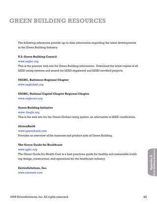 2008 EnviroSolutions, Inc. All rights reserved. 45
AppendixII.
GreenBuildingResources
The following references provide up-to-date information regarding the latest developments
in the Green Building Industry:
U.S. Green Building Council
www.usgbc.org
This is the premier web site for Green Building information. Download the latest copies of all
LEED rating systems and search for LEED-registered and LEED-certified projects.
USGBC, Baltimore Regional Chapter
www.usgbcbalt.org
USGBC, National Capitol Chapter Regional Chapter
www.usgbcncr.org
Green Building Initiative
www. thegbi.org
This is the web site for the Green Globes rating system, an alternative to LEED certification.
iGreenBuild
www.igreenbuild.com
Provides an overview of the business and product side of Green Building
The Green Guide for Healthcare
www.gghc.org
The Green Guide for Health Care is a best practices guide for healthy and sustainable build-
ing design, construction, and operations for the healthcare industry.
EnviroSolutions, Inc.
www.esiwaste.com
GREEN BUILDING RESOURCES
 