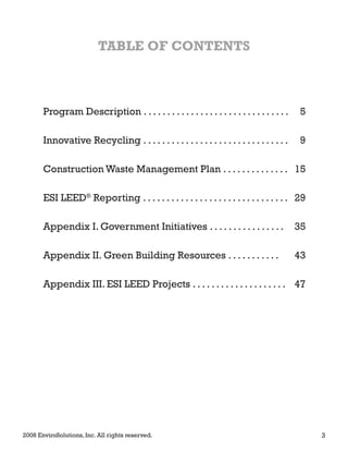 TABLE OF CONTENTS
Program Description . . . . . . . . . . . . . . . . . . . . . . . . . . . . . . . 5
Innovative Recycling . . . . . . . . . . . . . . . . . . . . . . . . . . . . . . . 9
Construction Waste Management Plan . . . . . . . . . . . . . . 15
ESI LEED®
Reporting . . . . . . . . . . . . . . . . . . . . . . . . . . . . . . . 29
Appendix I. Government Initiatives . . . . . . . . . . . . . . . . 35
Appendix II. Green Building Resources . . . . . . . . . . . 43
Appendix III. ESI LEED Projects . . . . . . . . . . . . . . . . . . . . 47
2008 EnviroSolutions, Inc. All rights reserved. 3
 