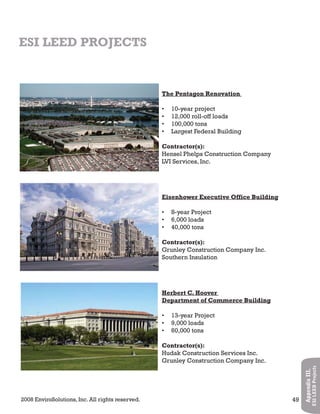 2008 EnviroSolutions, Inc. All rights reserved. 49
AppendixIII.
ESILEEDProjects
ESI LEED PROJECTS
The Pentagon Renovation
10-year project•
12,000 roll-off loads•
100,000 tons•
Largest Federal Building•
Contractor(s):
Hensel Phelps Construction Company
LVI Services, Inc.
Eisenhower Executive Office Building
8-year Project•
6,000 loads•
40,000 tons•
Contractor(s):
Grunley Construction Company Inc.
Southern Insulation
Herbert C. Hoover
Department of Commerce Building
13-year Project•
9,000 loads•
60,000 tons•
Contractor(s):
Hudak Construction Services Inc.
Grunley Construction Company Inc.
 