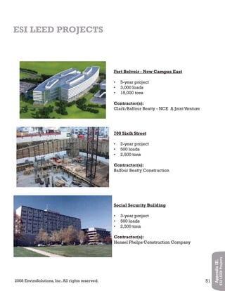 2008 EnviroSolutions, Inc. All rights reserved. 51
AppendixIII.
ESILEEDProjects
ESI LEED PROJECTS
Fort Belvoir - New Campus East
5-year project•
3,000 loads•
15,000 tons•
Contractor(s):
Clark/Balfour Beatty - NCE A Joint Venture
700 Sixth Street
2-year project•
500 loads•
2,500 tons•
Contractor(s):
Balfour Beatty Construction
Social Security Building
3-year project•
500 loads•
2,500 tons•
Contractor(s):
Hensel Phelps Construction Company
 