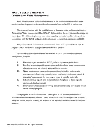 2008 EnviroSolutions, Inc. All rights reserved. 7
Program
Description
ESI’s comprehensive program addresses all of the requirements to achieve LEED
credits for diverting construction and demolition waste from the landfill or incinerator.
The program begins with the establishment of diversion goals and the creation of a
Construction Waste Management Plan (CWMP) that describes the recycling methodology for
the project. ESI will then implement innovative recycling methods to achieve the goals in
accordance with the CWMP and provide the attendant documentation required by LEED.
ESI personnel will coordinate the construction waste management efforts with the
project’s LEED®
coordinator throughout the construction process.
The following outline summarizes the features of ESI’s LEED construction waste
management program:
I. Plan meetings to determine LEED®
goals on a project specific basis.
II. Develop a project specific construction and demolition waste management
plan to maximize recycling in a cost-effective manner.
III. Waste management program implementation, including onsite waste
management infrastructure development, employee training and targeted
materials’ management for recovery or reuse of specific materials.
IV. Submit monthly reports and documentation.Templates of these reports
are included in this manual.
V. Innovative waste reuse and recovery initiatives, including ESI’s single-stream
offsite sorting program.
This program manual also includes a description of the current governmental
and institutional initiatives to promote LEED®
certification in the Washington, D.C./Virginia/
Maryland region, helping to keep you abreast of the dynamic demand for LEED compliant
services.
USGBC’s LEED®
Certification
ConstructionWaste Management
 