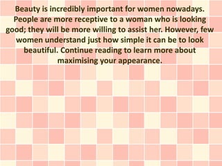 Beauty is incredibly important for women nowadays.
  People are more receptive to a woman who is looking
good; they will be more willing to assist her. However, few
   women understand just how simple it can be to look
    beautiful. Continue reading to learn more about
              maximising your appearance.
 