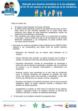 Tenga en cuenta que:
1. El análisis lo debe presentar de manera individual.
2. El análisis debe sustentarse a partir de una experiencia de clase, es decir,
debe narrar en qué momento específico de su praxis diaria logra
evidenciar cómo alguna de estas tendencias pedagógicas medias sus
experiencias de enseñanza y aprendizaje.
3. Para consolidar este análisis debe escribir en un documento, no superior
a dos hojas, cómo su práctica de aula, se ve permeada por una de estas
tendencias pedagógicas y, por consiguiente, se puede constituir como
una buena práctica docente:
 Aquí tenga en cuenta los siguientes criterios definidos por la UNESCO 2004,
respecto a las características que deben tener las buenas prácticas
docentes:
- Relevancia del contenido que se enseña: están alineadas con el
currículo.
- Tiempo suficiente para aprender: se refiere al tiempo que se dedica a
enseñar, en oposición a las horas oficialmente definidas en el currículo.
- Enseñanza estructurada: conjunto de oportunidades de aprendizaje a
través del cual se estimula al estudiante a aprender más, se monitorea
su proceso y se le garantiza realimentación y reforzamiento con
regularidad.
- Ambiente propicio para aprendizaje en el aula: tanto los estudiantes
como el docente concentran sus esfuerzos en alcanzar una meta
común, hay respeto mutuo entre docentes y estudiantes, y entre ellos
mismos; hay intercambios con respeto, armonía y seguridad.
- Docentes conocedores del contenido disciplinar: para lo cual se requiere
inteligencia verbal, un amplio repertorio docente y motivación para
alcanzar las metas propuestas.
- Adaptabilidad al contexto: se debe valorar la relevancia de los objetivos
actuales y planeados frente a la situación nacional, en términos de
contenido, estructura y contexto de enseñanza-aprendizaje.
4. El documento con el análisis contendrá los siguientes ítems:
 
