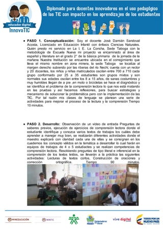 ● PASO 1. Conceptualización: Soy el docente José Damián Sandoval
Acosta, Licenciado en Educación Infantil con énfasis Ciencias Naturales.
Quién presto mi servicio en La I. E. La Concha, Sede Taboga con la
metodología de Escuela Nueva mi proyecto va encaminado al área de
español y literatura en el grado 2° de la básica primaria de la jornada de la
mañana Nuestra Institución se encuentra ubicada en el corregimiento que
lleva el mismo nombre en zona minera, la sede Taboga se localiza al
margen derecho subiendo por las riberas del río Nechí, cuenta con un rector
y 20 docentes, los niños y niñas matriculados oscilan entre 700 a 710 cada
grupo conformado por 25 a 35 estudiantes son grupos mixtos y son
normales sus edades oscilan entre los 8 a 15 años, de sanas costumbres y
muy humildes llegan de a pie ,en moto o bicicletas se hace el diagnóstico y
se identifica el problema de la comprensión lectora lo que nos está matando
en las pruebas y así hacemos reflexiones, para buscar estrategias y
mecanismo de solucionar la problemática pero con la implementación de las
TIC. Por tal razón mis clases de lenguaje se planean una serie de
actividades para mejorar el proceso de la lectura y la comprensión Tiempo
10 minutos.
● PASO 2. Desarrollo: Observación de un video de entrada Preguntas de
saberes previos, ejecución de ejercicios de comprensión lectora donde el
estudiante identifique y conozca varios textos de trabajos los cuáles debe
aprender a manejar muy bien, se realizarán diferentes actividades donde el
maestro explicará con claridad cada una de ellas y se consignan en los
cuadernos los concepto válidos en la temática a desarrollar lo cual harán en
equipos de trabajos de 4 o 5 estudiactes y se realizan competencias de
comprensión lectora. Resolviendo preguntas de tipo literal e inferencial en la
comprensión de los textos leídos, se llevarán a la práctica las siguientes
actividades: Lecturas de textos cortos, Construcción de oraciones y
corrección ortográfica. Tiempo 90 minutos.
 