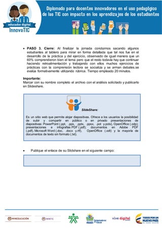  PASO 3. Cierre: Al finalizar la jornada concluimos sacando algunos
estudiantes al tablero para mirar en forma detallada que tal nos fue en el
desarrollo de la práctica y del ejercicio, obsenvado de igual manera que un
60% comprendieron bien el tema pero que el resto todavía hay que continuar
haciendo retroalimentación y trabajando con ellos muchos ejercicios de
prácticas con la comprensión lectora se socializa y se arman debates.se
evalúa formativamente utilizando rúbrica. Tiempo empleado 20 minutos.
Importante:
Marcar con su nombre completo el archivo con el análisis solicitado y publicarlo
en Slideshare.
 Publique el enlace de su Slidshare en el siguiente campo:
SlideShare:
Es un sitio web que permite alojar diapositivas. Ofrece a los usuarios la posibilidad
de subir y compartir en público o en privado presentaciones de
diapositivas: PowerPoint (.ppt, .pps, .pptx, .ppsx, .pot y.potx), OpenOffice (.odp);
presentaciones e infografías PDF (.pdf); documentos en Adobe PDF
(.pdf), Microsoft Word (.doc, .docx y.rtf), OpenOffice (.odt) y la mayoría de
documentos de texto sin formato (.txt).
 