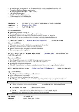 ♦ Managing and arranging cab services required by employees for clients site visit
♦ Managing Business Cards requisitions.
♦ Managing general discipline of the office.
♦ Security Management.
♦ Guests / Visitors Management.
♦ Liaisoning with legal authorities
Organization : INT-A-CAT-PARTS & SERVICES (S&E) PVT. LTD, Hyderabad
Designation : Manager - Back Office
Duration : April' 2008- Jan'2012
Key Accountabilities:Key Accountabilities:
♦ Dealing with Export & Imports
♦ Tracking Customer orders, Creating Orders & Invoices
♦ Preparing stores indent and follow up with warehouse peoples for shipment
♦ Preparing MIS as per business requirement and reporting to Managing Director
ACCOR INDIA SERVICES Business Associate Supervisor Dec'2005- Mar' 2008
Key Accountabilities:Key Accountabilities:
♦ Managing Accor voucher distribution to corporate in Hyderabad
♦ Creating Sales Invoices and follow up with customers
♦ Reconciliation of bank and checks collection statements
♦ Leave management of employees
FORTUNE HOTEL GALAXY (4 STAR), Vapi, Gujarat Store In charge Jun' 1999 -Nov' 2005
(An ITC Group Hotel)
Key Accountabilities:Key Accountabilities:
♦ Handling all Stores activities to fulfill kitchen production requirement
♦ Recording purchase invoices both for cash and credit purchases
♦ Preparation of daily cash statement
♦ Monthly physical stores verification and adjustment of stores record as per physical balance
HOTEL NATRAJ (3 STAR), Silvasa Cashier cum Front Office Executive Mach' 1997 -May' 1999
Key Accountabilities:Key Accountabilities:
♦ Handling computerized billing and cash collection
♦ Daily sales reporting to Manager
♦ Working as Telecom operator for room booking
♦ Handling guests, collecting advance rents and preparing room occupancy reports on daily basis
ACADEMIAACADEMIA
♦ Master of Business Administration (MBA) Periyar University , Salem, Tamilnadu
♦ Bachelor of Arts Hons' Utkal University, Orissa
♦ D.C.S 1 Year Course of APTECH Computer Education, D&N.H (U.T)
Microsoft Office Suite, Internet Browsing and FoxPro Database
PERSONAL DOSSIERSPERSONAL DOSSIERS
Date of Birth : 20th
March, 1977
Languages : English, Hindi, Oriya & Telugu
 
