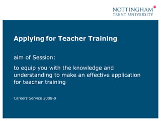 Applying for Teacher Training

aim of Session:
to equip you with the knowledge and
understanding to make an effective application
for teacher training

Careers Service 2008-9
 