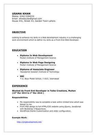 USAMA KHAN
Mobile: 0342-5304232
Email: akwebcube@gmail.com
House #41, Street #2, Garden Town Lahore.
OBJECTIVE
Looking to enhance my skills in a Web development industry in a challenging
work environment which to define my skills as a Front End Web Developer.
EDUCATION
• Diploma In Web Development
Multan Institute of Management Science
• Diploma In Web Page Designing
Multan Institute of Management Science
• Diploma of Associate Engineer
Rawalpindi Swedish Institute of Technology
• SSC
F.G. Boys Model School, I-10/2, Islamabad
EXPERIENCE
Worked As Front End Developer in Taiba Creations, Multan
(15th
Mar 2014 to 1st
Mar 2016 )
Responsibilities
• My responsibility was to complete a task within limited time which was
Assign to me.
• From PSD design to full HTML/CSS website using jQuery, JavaScript
with Bootstrap 3 Responsive.
• WordPress theme Customization and slider configuration.
Example Work:
http://jmjdevelopment.net/
 