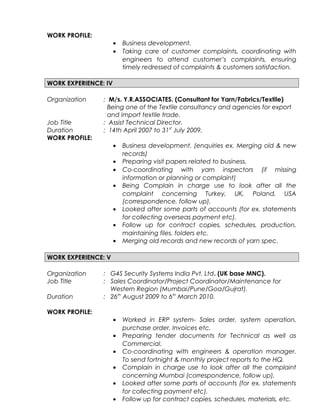 WORK PROFILE:
• Business development.
• Taking care of customer complaints, coordinating with
engineers to attend customer’s complaints, ensuring
timely redressed of complaints & customers satisfaction.
WORK EXPERIENCE: IV
Organization : M/s. Y.R.ASSOCIATES. (Consultant for Yarn/Fabrics/Textile)
Being one of the Textile consultancy and agencies for export
and import textile trade.
Job Title : Assist Technical Director.
Duration : 14th April 2007 to 31st
July 2009.
WORK PROFILE:
• Business development. (enquiries ex. Merging old & new
records)
• Preparing visit papers related to business.
• Co-coordinating with yarn inspectors (if missing
information or planning or complaint)
• Being Complain in charge use to look after all the
complaint concerning Turkey, UK, Poland, USA
(correspondence, follow up).
• Looked after some parts of accounts (for ex. statements
for collecting overseas payment etc).
• Follow up for contract copies, schedules, production,
maintaining files, folders etc.
• Merging old records and new records of yarn spec.
WORK EXPERIENCE: V
Organization : G4S Security Systems India Pvt. Ltd. (UK base MNC).
Job Title : Sales Coordinator/Project Coordinator/Maintenance for
Western Region (Mumbai/Pune/Goa/Gujrat).
Duration : 26th
August 2009 to 6th
March 2010.
WORK PROFILE:
• Worked in ERP system- Sales order, system operation,
purchase order, Invoices etc.
• Preparing tender documents for Technical as well as
Commercial.
• Co-coordinating with engineers & operation manager.
To send fortnight & monthly project reports to the HQ.
• Complain in charge use to look after all the complaint
concerning Mumbai (correspondence, follow up).
• Looked after some parts of accounts (for ex. statements
for collecting payment etc).
• Follow up for contract copies, schedules, materials, etc.
 