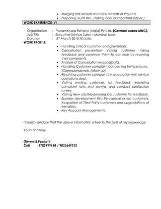 • Merging old records and new records of Projects.
• Preparing audit files. (Taking care of important papers).
WORK EXPERIENCE: VI
Organization : ThyssenKrupp Elevator (India) Pvt.Ltd. (German based MNC).
Job Title : Executive Service Sales – Mumbai Zone.
Duration : 8th
March 2010 till date.
WORK PROFILE:
• Handling critical customer and grievances.
• Cancellation prevention- Visiting customer, taking
feedback and convince them to continue by resolving
their complaints.
• Analysis of Cancelation reasons/Data.
• Handling Customer complaint concerning Service issues.
(Correspondence, follow up).
• Resolving customer complaints in association with service
operations dept.
• Visiting existing customer, for feedback regarding
complaint rate, shut downs, and conduct satisfaction
survey.
• Visiting New Job/Modernized job customer for feedback.
• Business development thru Re-capture or lost customers,
Acquisition of Third Party customers and upgradations of
elevators .
• Key Account Managements.
I hereby declare that the above information is true to the best of my knowledge.
Yours sincerely,
(Triveni B.Poojari)
Cell : 9702999698 / 9833649312
 