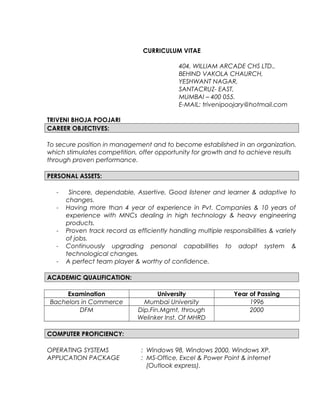 CURRICULUM VITAE
404, WILLIAM ARCADE CHS LTD.,
BEHIND VAKOLA CHAURCH,
YESHWANT NAGAR,
SANTACRUZ- EAST,
MUMBAI – 400 055.
E-MAIL: trivenipoojary@hotmail.com
TRIVENI BHOJA POOJARI
CAREER OBJECTIVES:
To secure position in management and to become established in an organization,
which stimulates competition, offer opportunity for growth and to achieve results
through proven performance.
PERSONAL ASSETS:
- Sincere, dependable, Assertive, Good listener and learner & adaptive to
changes.
- Having more than 4 year of experience in Pvt. Companies & 10 years of
experience with MNCs dealing in high technology & heavy engineering
products.
- Proven track record as efficiently handling multiple responsibilities & variety
of jobs.
- Continuously upgrading personal capabilities to adopt system &
technological changes.
- A perfect team player & worthy of confidence.
ACADEMIC QUALIFICATION:
Examination University Year of Passing
Bachelors in Commerce Mumbai University 1996
DFM Dip.Fin.Mgmt, through
Welinker Inst. Of MHRD
2000
COMPUTER PROFICIENCY:
OPERATING SYSTEMS : Windows 98, Windows 2000, Windows XP.
APPLICATION PACKAGE : MS-Office, Excel & Power Point & internet
(Outlook express).
 