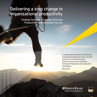 A collaboration between the University
of Queensland Business School, the UQ
Centre for Coal Seam Gas and
Ernst & Young, for the Australian
Petroleum Production and Exploration
Association.
May 2013
Delivering a step change in
organisational productivity
Findings from the Australian Oil & Gas
Productivity and Innovation Survey
 