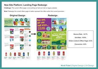 Nirali Patel | Digital Design | UX Design
Challenge: The current offers page is not working as hard as it did on legacy website.
Brief: Redesign the current offers page to better represent the offers within the current promotion.
New Site Platform: Landing Page Redesign
Original Design Redesign
Bounce Rate: -14.7%
Exit Rate: -19.6%
Orders (visits to Offers Page): 8.3%
Conversion: 6.6%
 