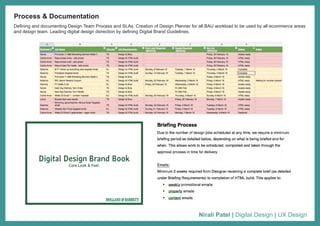 Nirali Patel | Digital Design | UX Design
Defining and documenting Design Team Process and SLAs. Creation of Design Planner for all BAU workload to be used by all ecommerce areas
and design team. Leading digital design dsirection by defining Digital Brand Guidelines.
Process & Documentation
Digital Design Brand Book
Core Look & Feel.
 