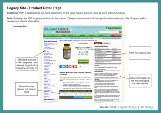 Nirali Patel | Digital Design | UX Design
Challenge: PDP is cluttered and too many distractions on the page make it easy for users to leave without purchase.
Brief: Redesign the PDP to give more focus to the product. Clearer communication of main product information and offer. Scope to add in
reviews and service information.
Legacy Site - Product Detail Page
Current PDP:
Standard web site
LHN categories - not
relevant to product or
category currently on
Label information as
per the packaging,
not user friendly.
Alternative size
options not clear to
read
Offer not clear to see
 