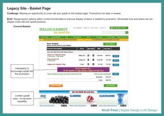 Nirali Patel | Digital Design | UX Design
Challenge: Missing an opportunity to cross sell and upsell on the basket page. Promotions not clear in basket.
Brief: Design layout options within current functionality to improve display of items in basket by promotion. Showcase how and where we can
display cross sell and upsell products.
Legacy Site - Basket Page
Current Basket:
Limited upsell
area - no dynamic
capability.
messaging to
encourage upsell into
the promotion
 