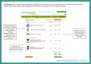 Nirali Patel | Digital Design | UX Design
New Basket: Within current functional specification. Display format cleaned up to clearly display products in the offers they fall in. Ability to
display multiple offers. Ability to add messaging at product level to encourage buy-in into multiple buy offers.
Products listed by
promotion... products
not in promotion,
Penny products,
multibuy.
Makes it clearer for
customer to see
where they could be
missing out.
Messaging at
product level where
deal could be missed
Cleaner format of
displaying product
price and total,
quantity and total
summary
 