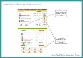 Nirali Patel | Digital Design | UX Design
New Basket: Upsell and Cross-sell options added to new basket format
Upsell on Delivery:
Spend £X more to
get Free Delivery
Cross-sell on
products: You may
also like format
options
 