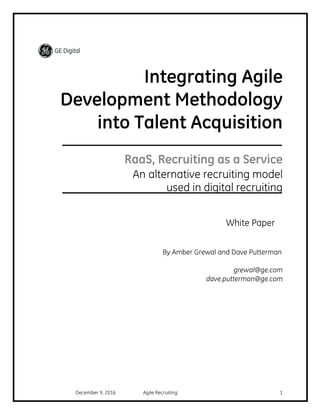 December 9, 2016 Agile Recruiting 1
Integrating Agile
Development Methodology
into Talent Acquisition
RaaS, Recruiting as a Service
An alternative recruiting model
used in digital recruiting
White Paper
By Amber Grewal and Dave Putterman
grewal@ge.com
dave.putterman@ge.com
 