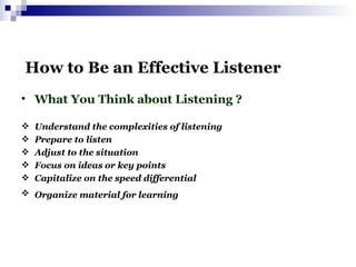   How to Be an Effective Listener What You Think about Listening ? Understand the complexities of listening Prepare to listen Adjust to the situation Focus on ideas or key points Capitalize on the speed differential Organize material for learning   