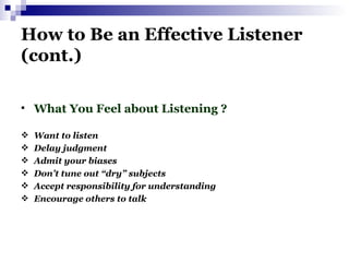 How to Be an Effective Listener (cont.) What You Feel about Listening ? Want to listen Delay judgment Admit your biases Don’t tune out “dry” subjects Accept responsibility for understanding Encourage others to talk 