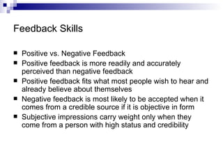 Feedback Skills Positive vs. Negative Feedback Positive feedback is more readily and accurately perceived than negative feedback Positive feedback fits what most people wish to hear and already believe about themselves Negative feedback is most likely to be accepted when it comes from a credible source if it is objective in form Subjective impressions carry weight only when they come from a person with high status and credibility 