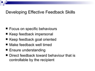 Developing Effective Feedback Skills Focus on specific behaviours Keep feedback impersonal Keep feedback goal oriented Make feedback well timed Ensure understanding Direct feedback toward behaviour that is controllable by the recipient 
