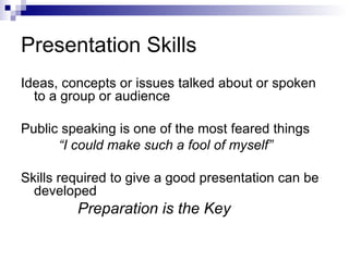 Presentation Skills Ideas, concepts or issues talked about or spoken to a group or audience Public speaking is one of the most feared things “ I could make such a fool of myself” Skills required to give a good presentation can be developed Preparation is the Key 