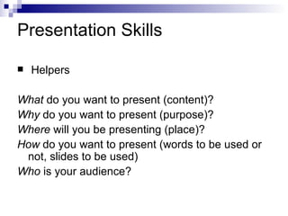Presentation Skills Helpers What  do you want to present (content)? Why  do you want to present (purpose)? Where  will you be presenting (place)? How  do you want to present (words to be used or not, slides to be used) Who  is your audience? 
