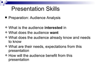Presentation Skills Preparation: Audience Analysis What is the audience  interested  in What does the audience  want What does the audience already know and needs to know What are their needs, expectations from this presentation How will the audience benefit from this presentation 