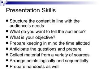 Presentation Skills Structure the content in line with the audience’s needs What do you want to tell the audience?  What is your objective? Prepare keeping in mind the time allotted Anticipate the questions and prepare Collect material from a variety of sources Arrange points logically and sequentially Prepare handouts as well 