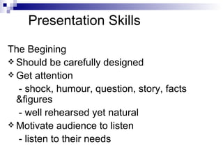 Presentation Skills  The Begining Should be carefully designed Get attention  - shock, humour, question, story, facts &figures - well rehearsed yet natural Motivate audience to listen - listen to their needs 