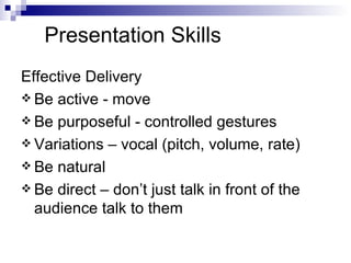 Presentation Skills Effective Delivery Be active - move Be purposeful - controlled gestures Variations – vocal (pitch, volume, rate) Be natural Be direct – don’t just talk in front of the audience talk to them 
