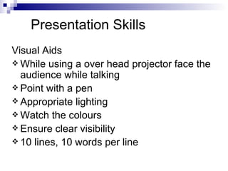 Presentation Skills Visual Aids While using a over head projector face the audience while talking Point with a pen Appropriate lighting Watch the colours Ensure clear visibility 10 lines, 10 words per line 