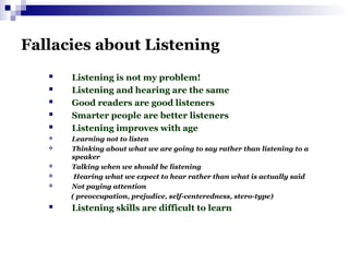 Fallacies about Listening
 Listening is not my problem!
 Listening and hearing are the same
 Good readers are good listeners
 Smarter people are better listeners
 Listening improves with age
 Learning not to listen
 Thinking about what we are going to say rather than listening to a
speaker
 Talking when we should be listening
 Hearing what we expect to hear rather than what is actually said
 Not paying attention
( preoccupation, prejudice, self-centeredness, stero-type)
 Listening skills are difficult to learn
 