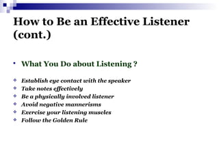 How to Be an Effective Listener
(cont.)
 What You Do about Listening ?
 Establish eye contact with the speaker
 Take notes effectively
 Be a physically involved listener
 Avoid negative mannerisms
 Exercise your listening muscles
 Follow the Golden Rule
 