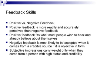 Feedback Skills
 Positive vs. Negative Feedback
 Positive feedback is more readily and accurately
perceived than negative feedback
 Positive feedback fits what most people wish to hear and
already believe about themselves
 Negative feedback is most likely to be accepted when it
comes from a credible source if it is objective in form
 Subjective impressions carry weight only when they
come from a person with high status and credibility
 