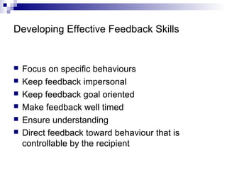 Developing Effective Feedback Skills
 Focus on specific behaviours
 Keep feedback impersonal
 Keep feedback goal oriented
 Make feedback well timed
 Ensure understanding
 Direct feedback toward behaviour that is
controllable by the recipient
 
