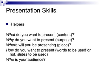 Presentation Skills
 Helpers
What do you want to present (content)?
Why do you want to present (purpose)?
Where will you be presenting (place)?
How do you want to present (words to be used or
not, slides to be used)
Who is your audience?
 