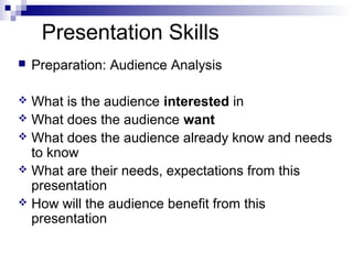 Presentation Skills
 Preparation: Audience Analysis
 What is the audience interested in
 What does the audience want
 What does the audience already know and needs
to know
 What are their needs, expectations from this
presentation
 How will the audience benefit from this
presentation
 