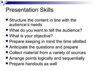 Presentation Skills
 Structure the content in line with the
audience’s needs
 What do you want to tell the audience?
 What is your objective?
 Prepare keeping in mind the time allotted
 Anticipate the questions and prepare
 Collect material from a variety of sources
 Arrange points logically and sequentially
 Prepare handouts as well
 