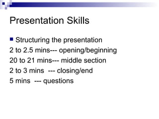 Presentation Skills
 Structuring the presentation
2 to 2.5 mins--- opening/beginning
20 to 21 mins--- middle section
2 to 3 mins --- closing/end
5 mins --- questions
 
